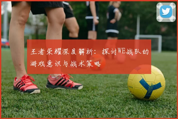 王者荣耀深度解析：探讨WE战队的游戏意识与战术策略