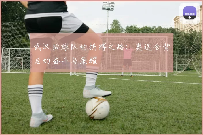 武汉排球队的拼搏之路：奥运会背后的奋斗与荣耀