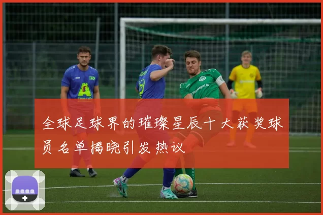 全球足球界的璀璨星辰十大获奖球员名单揭晓引发热议
