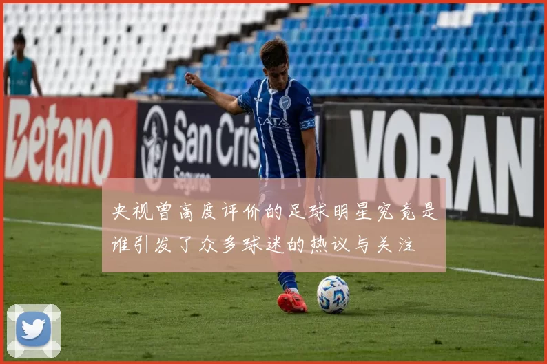 央视曾高度评价的足球明星究竟是谁引发了众多球迷的热议与关注