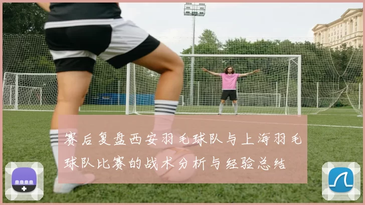 赛后复盘西安羽毛球队与上海羽毛球队比赛的战术分析与经验总结