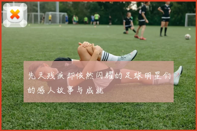 先天残疾却依然闪耀的足球明星们的感人故事与成就
