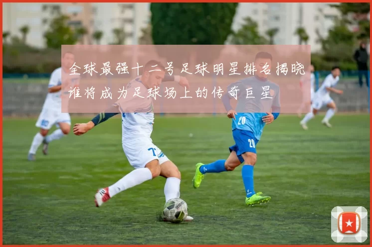 全球最强十二号足球明星排名揭晓谁将成为足球场上的传奇巨星