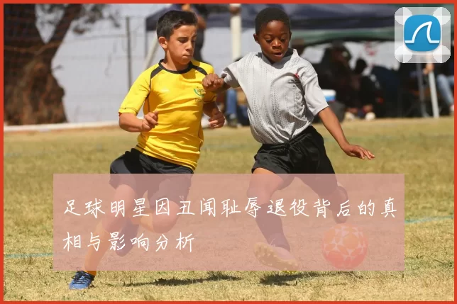 足球明星因丑闻耻辱退役背后的真相与影响分析