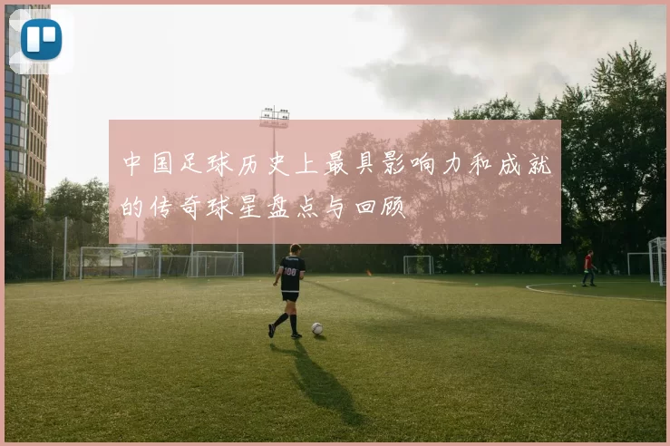 中国足球历史上最具影响力和成就的传奇球星盘点与回顾