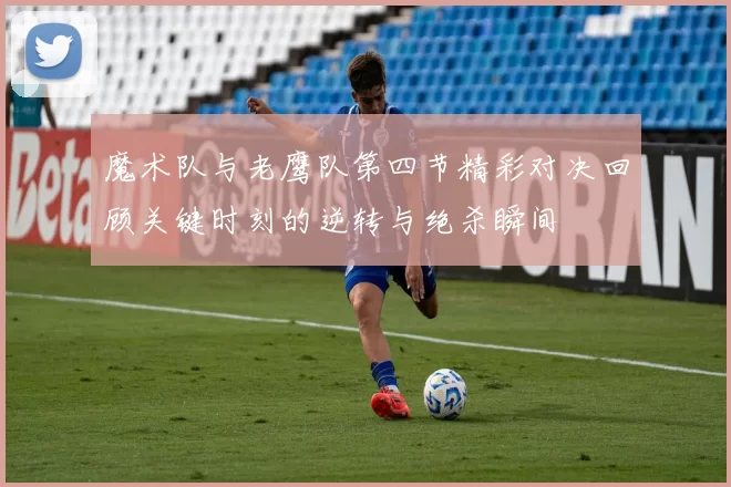 魔术队与老鹰队第四节精彩对决回顾关键时刻的逆转与绝杀瞬间