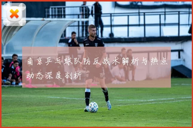 南京乒乓球队防反战术解析与热点动态深度剖析