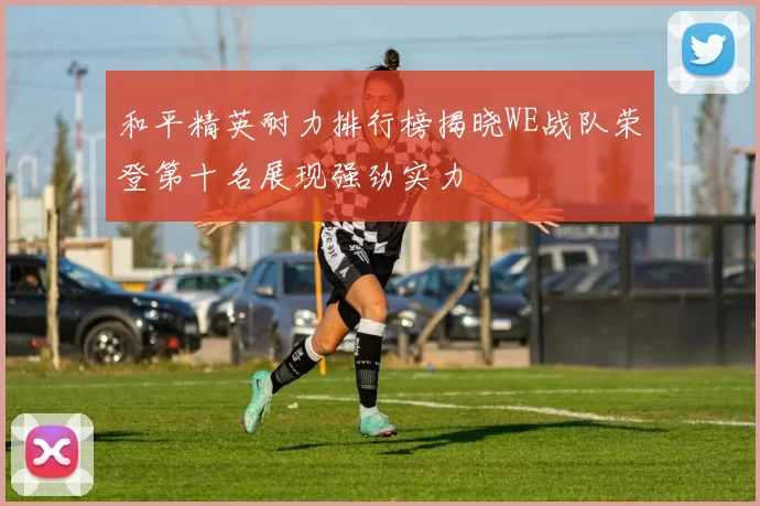 和平精英耐力排行榜揭晓WE战队荣登第十名展现强劲实力