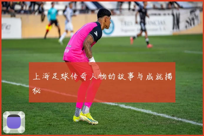 上海足球传奇人物的故事与成就揭秘