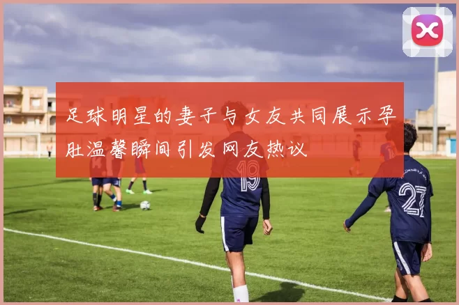 足球明星的妻子与女友共同展示孕肚温馨瞬间引发网友热议