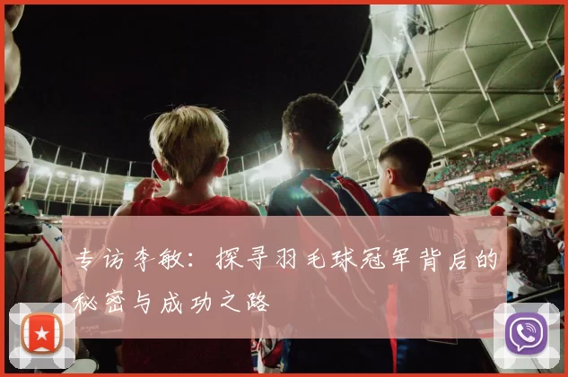 专访李敏：探寻羽毛球冠军背后的秘密与成功之路
