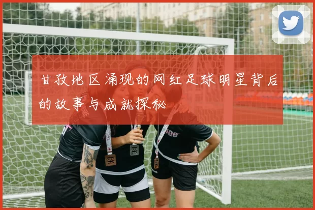 甘孜地区涌现的网红足球明星背后的故事与成就探秘