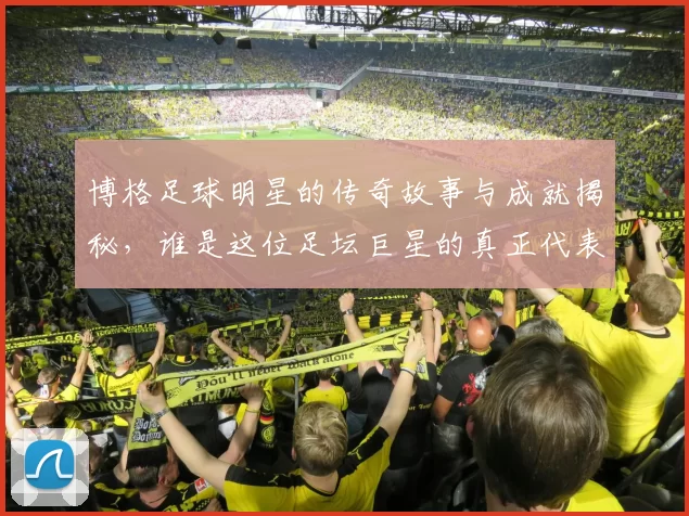 博格足球明星的传奇故事与成就揭秘，谁是这位足坛巨星的真正代表