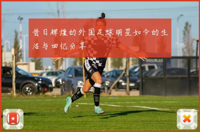 昔日辉煌的外国足球明星如今的生活与回忆分享