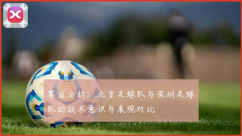 赛后分析：北京足球队与深圳足球队的战术意识与表现对比
