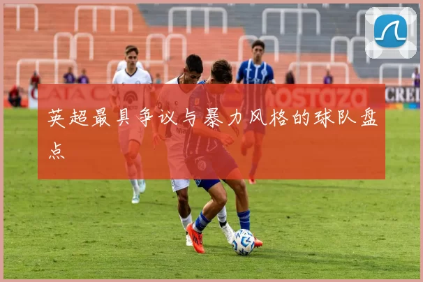 英超最具争议与暴力风格的球队盘点