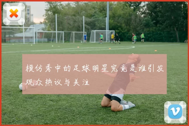 模仿秀中的足球明星究竟是谁引发观众热议与关注