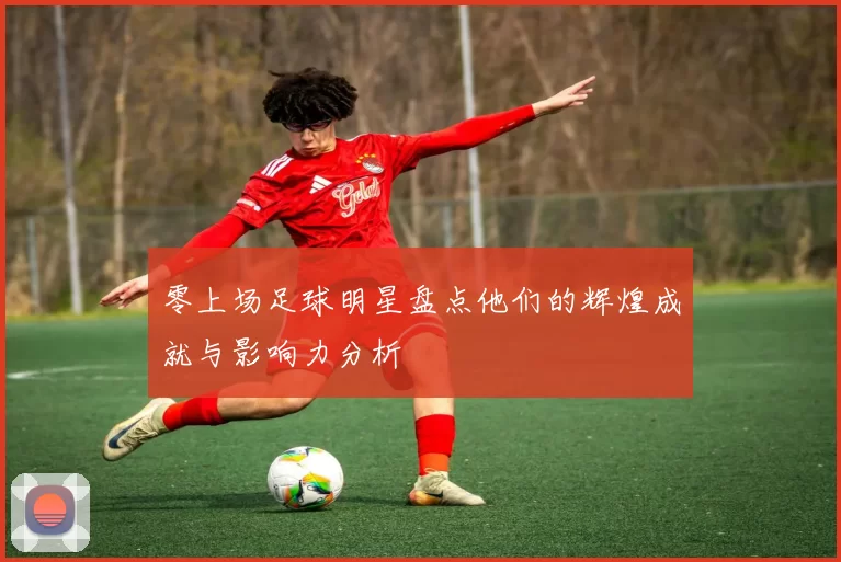 零上场足球明星盘点他们的辉煌成就与影响力分析