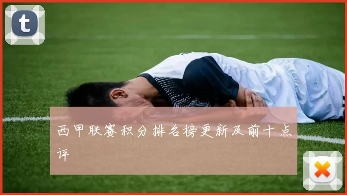 西甲联赛积分排名榜更新及前十点评