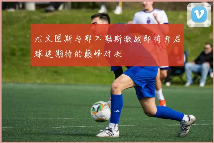 尤文图斯与那不勒斯激战即将开启球迷期待的巅峰对决