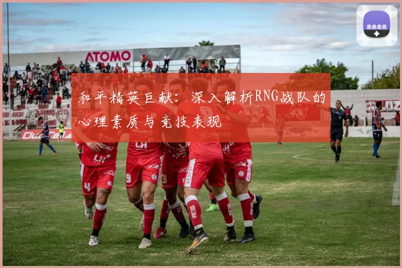 和平精英巨献：深入解析RNG战队的心理素质与竞技表现
