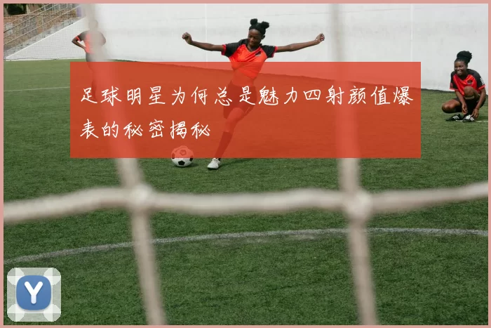 足球明星为何总是魅力四射颜值爆表的秘密揭秘