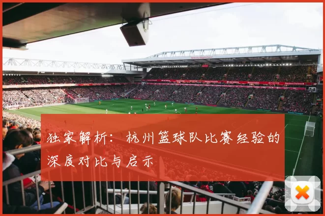 独家解析：杭州篮球队比赛经验的深度对比与启示