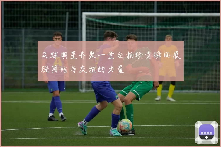 足球明星齐聚一堂合拍珍贵瞬间展现团结与友谊的力量