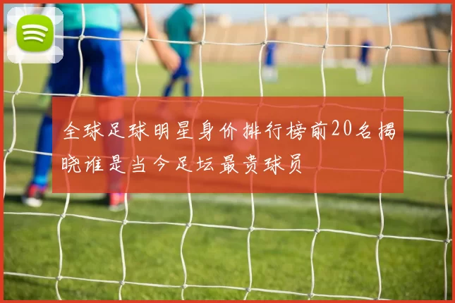 全球足球明星身价排行榜前20名揭晓谁是当今足坛最贵球员
