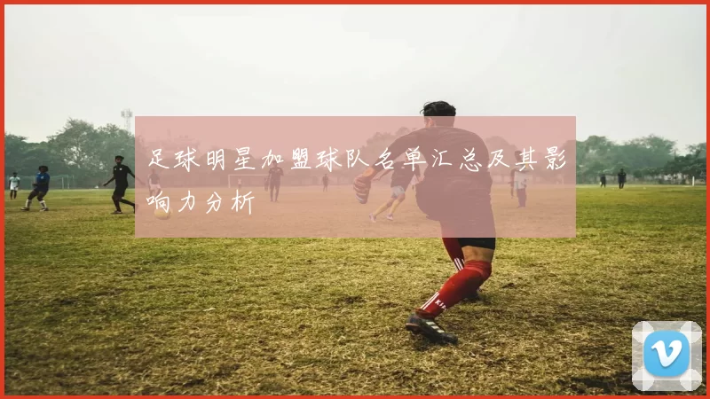 足球明星加盟球队名单汇总及其影响力分析