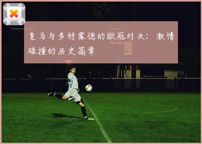 皇马与多特蒙德的欧冠对决：激情碰撞的历史篇章