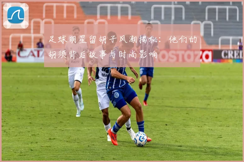 足球明星留胡子风潮揭秘：他们的胡须背后故事与时尚影响