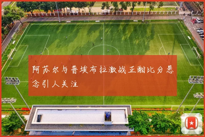 阿苏尔与普埃布拉激战正酣比分悬念引人关注