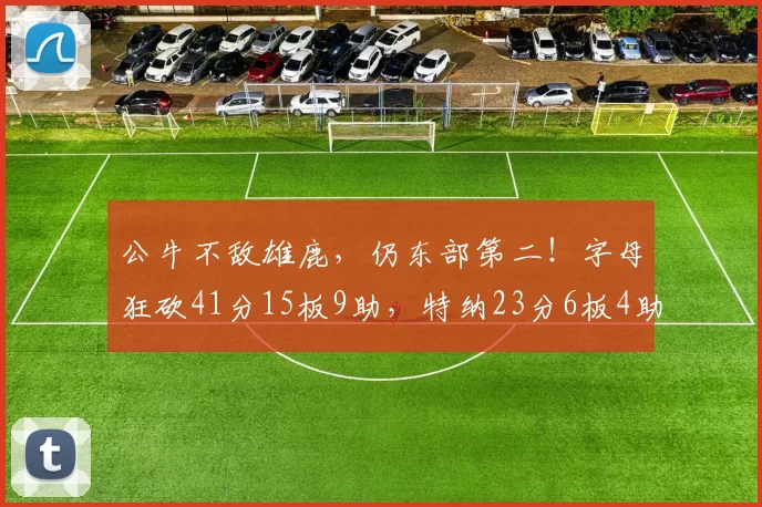 公牛不敌雄鹿，仍东部第二！字母狂砍41分15板9助，特纳23分6板4助