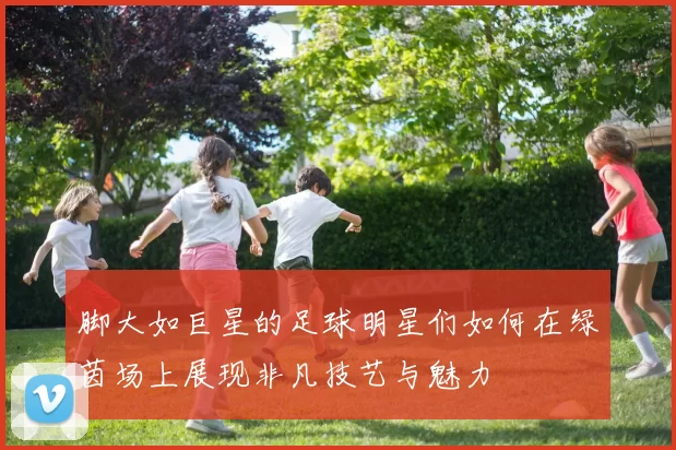 脚大如巨星的足球明星们如何在绿茵场上展现非凡技艺与魅力