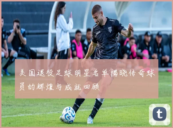 美国退役足球明星名单揭晓传奇球员的辉煌与成就回顾