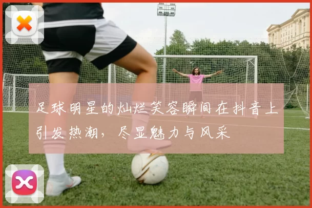 足球明星的灿烂笑容瞬间在抖音上引发热潮，尽显魅力与风采
