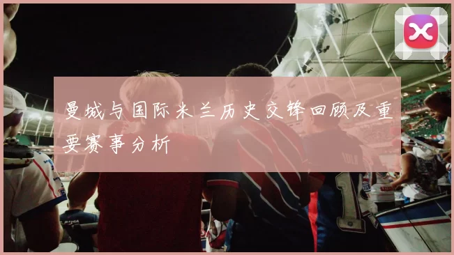 曼城与国际米兰历史交锋回顾及重要赛事分析