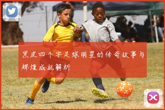 黑皮四个字足球明星的传奇故事与辉煌成就解析