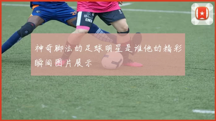 神奇脚法的足球明星是谁他的精彩瞬间图片展示