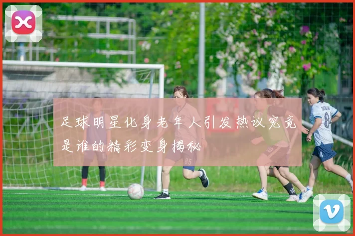 足球明星化身老年人引发热议究竟是谁的精彩变身揭秘