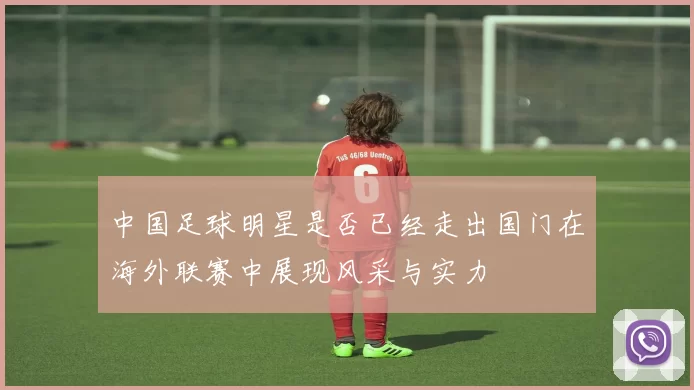 中国足球明星是否已经走出国门在海外联赛中展现风采与实力