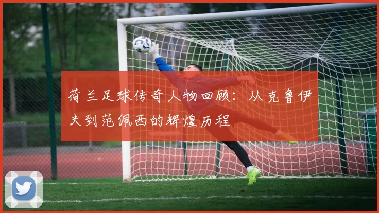 荷兰足球传奇人物回顾：从克鲁伊夫到范佩西的辉煌历程