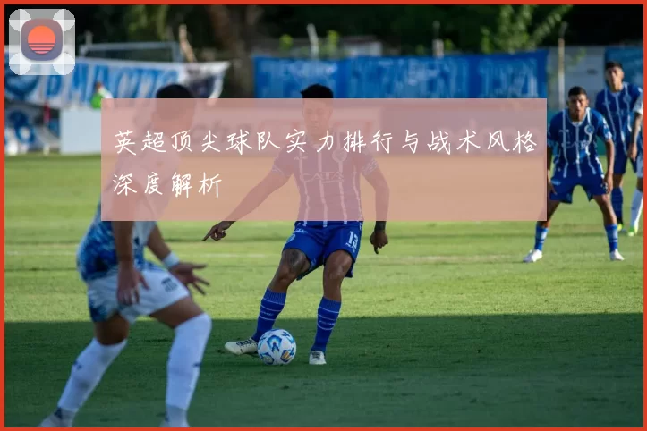 英超顶尖球队实力排行与战术风格深度解析