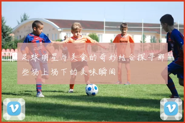 足球明星与美食的奇妙结合探寻那些场上场下的美味瞬间