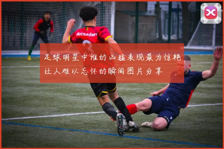 足球明星中谁的凶猛表现最为惊艳让人难以忘怀的瞬间图片分享