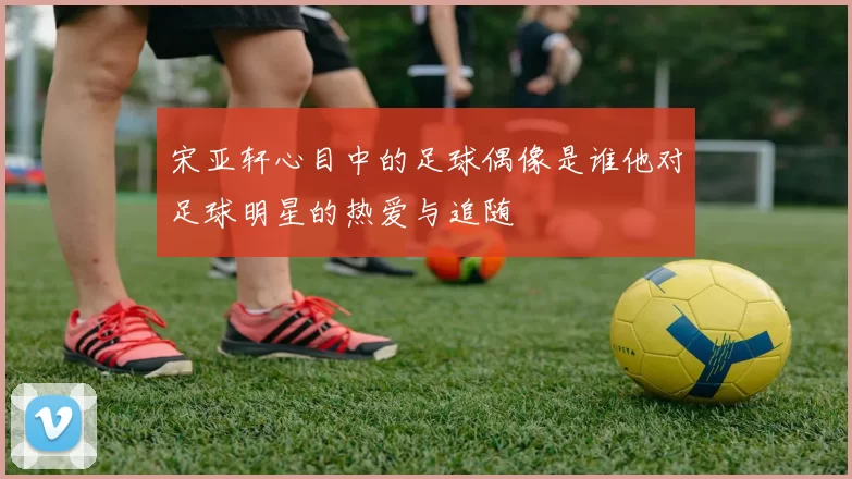 宋亚轩心目中的足球偶像是谁他对足球明星的热爱与追随