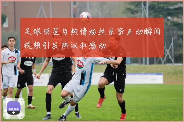 足球明星与热情粉丝亲密互动瞬间视频引发热议和感动