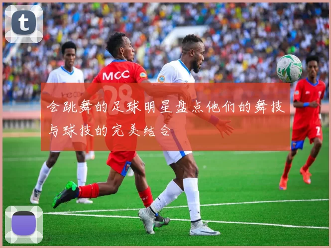 会跳舞的足球明星盘点他们的舞技与球技的完美结合