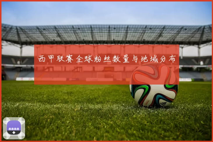 西甲联赛全球粉丝数量与地域分布